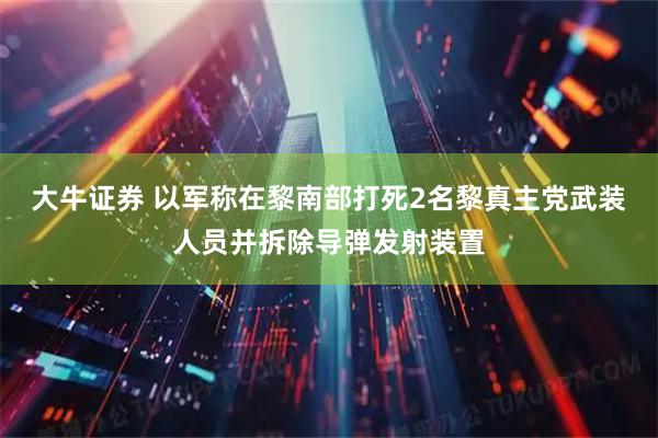大牛证券 以军称在黎南部打死2名黎真主党武装人员并拆除导弹发射装置