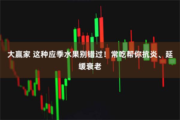 大赢家 这种应季水果别错过！常吃帮你抗炎、延缓衰老